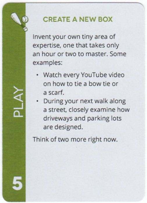 Create A New Box. Invent your own tiny area of expertise, one that takes only an hour or two to master. Some examples: Watch every YouTube video on how to tie a bow tie or a scarf. During your next walk along a street, closely examine how driveways and parking lots are designed. Think of two more right now.