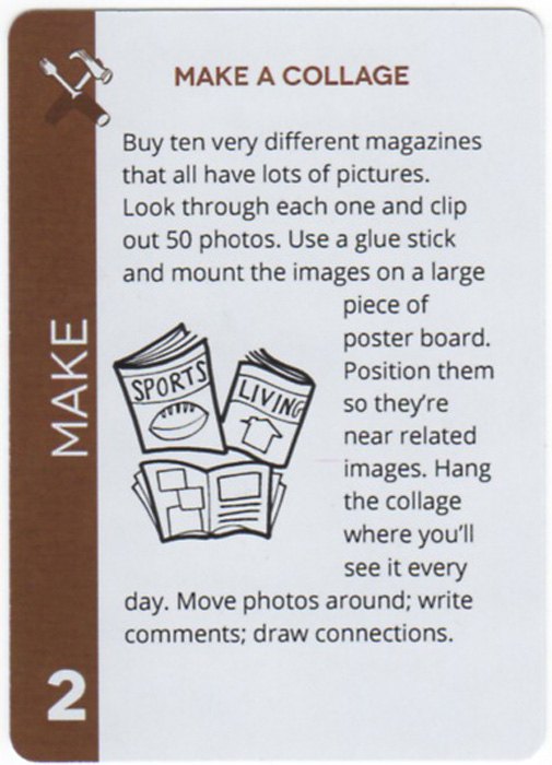 Make A Collage. Buy ten very different magazines that all have lots of pictures. Look through each one and clip out 50 photos. Use a glue stick and mount the images on a large piece of poster board. Position them so they're near related images. Hang the collage where you'll see it every day. Move photos around; write comments; draw connections.