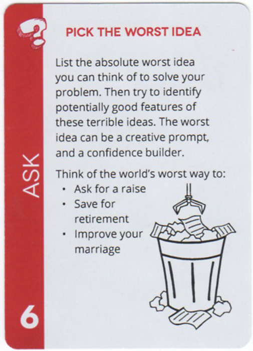 Pick The Worst Idea. List the absolute worst idea you can think of to solve your problem. Then try to identify potentially good features of these terrible ideas. The worst idea can be a creative prompt, and a confidence builder. Think of the world's worst way to: Ask for a raise, Save for retirement, Improve your marriage