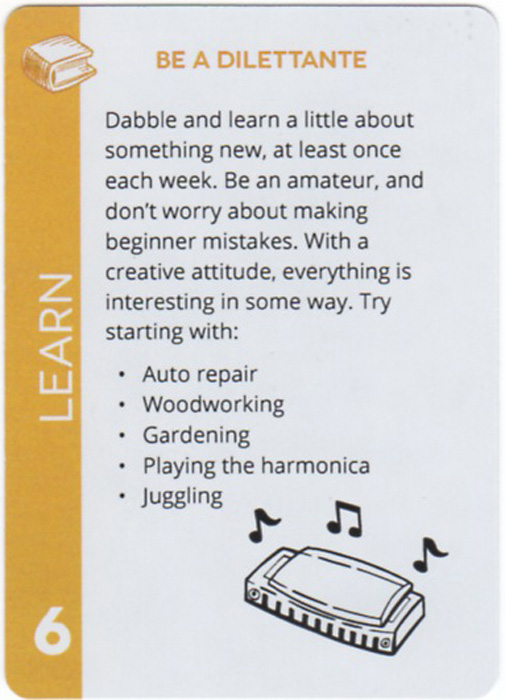 Be A Dilettante. Dabble and learn a little about something new, at least once each week. Be an amateur, and don't worry about making beginner mistakes. With a creative attitude, everything is interesting in some way. Try starting with: Auto repair, Woodworking, Gardening, Playing the harmonica, Juggling
