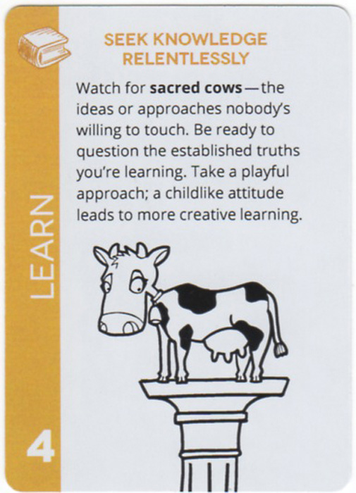 Seek Knowledge Relentlessly. Watch for sacred cows — the ideas or approaches nobody's willing to touch. Be ready to question the established truths you're learning. Take a playful approach; a childlike attitude leads to more creative learning.