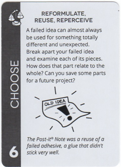 Reformulate, Reuse, Reperceive. A failed idea can almost always be used for something totally different and unexpected. Break apart your failed idea and examine each of its pieces. How does that part relate to the whole? Can you save some parts for a future project? The Post-it® Note was a reuse of a failed adhesive, a glue that didn’t stick very well.