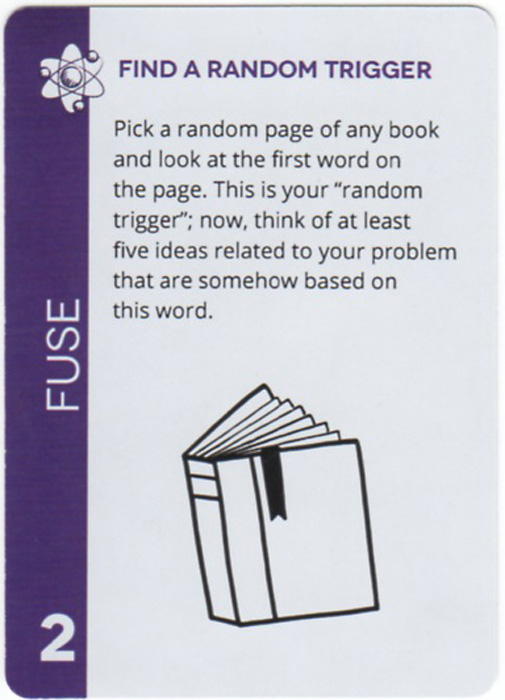 Find A Random Trigger. Pick a random page of any book and look at the first word on the page. This is your “random trigger”; now, think of at least five ideas related to your problem that are somehow based on this word.
